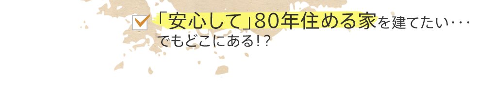 「安心して」80年住める家を建てたい・・・でもどこにある！？