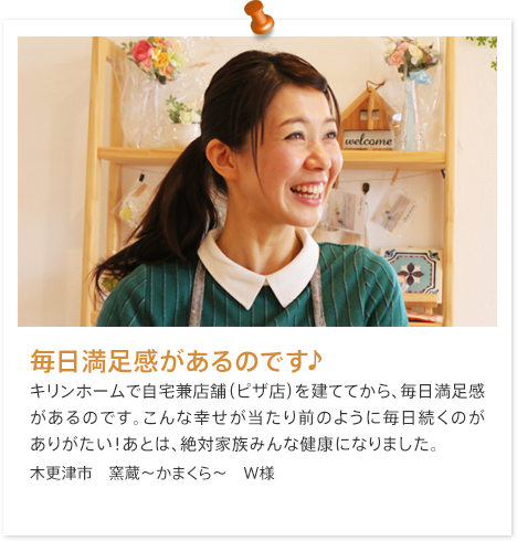 毎日満足感があるのです♪きりんホームで自宅兼店舗（ピザ店）を建ててから、毎日満足感があるのです。こんな幸せが当たり前のように毎日続くのがありがたい！あとは、絶対家族みんな健康になりました。木更津市　窯蔵～かまくら～　W様