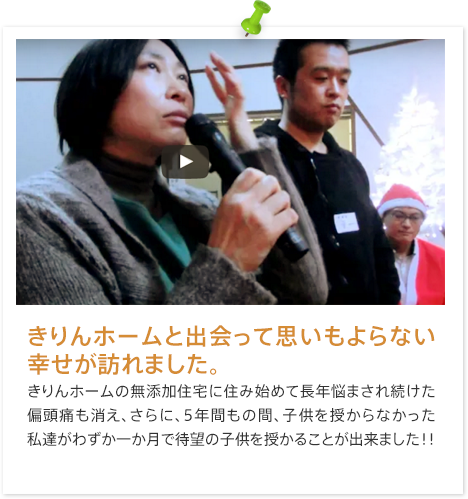 きりんホームと出会って思いもよらない幸せが訪れました。きりんホームの無添加住宅に住み始めて長年悩まされ続けた偏頭痛も消え、さらに、5年間もの間、子供を授からなかった私達がわずか一か月で待望の子供を授かることが出来ました！！