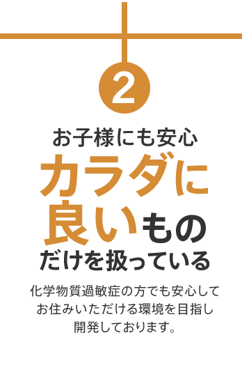 お子様にも安心カラダに良いものだけを扱っている　化学物質過敏症の方でも安心してお住みいただける環境を目指し開発しております。