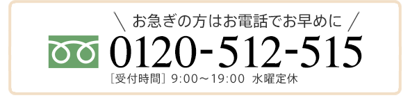 お急ぎの方はお電話でお早めに 0120-512-515 ［受付時間］ 9:00〜19:00  水曜定休