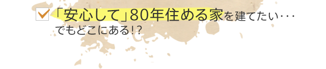 「安心して」80年住める家を建てたい・・・でもどこにある！？