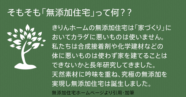 そもそも「無添加住宅」って何？？きりんホームの無添加住宅は「家づくり」においてカラダに悪いものは使いません。私たちは合成接着剤や化学建材などの体に悪いものは使わず家を建てることはできないかと長年研究してきました。天然素材に吟味を重ね、究極の無添加を実現し無添加住宅は誕生しました。   無添加住宅ホームページより引用・加筆