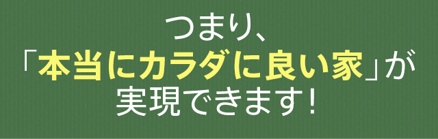 つまり、「本当にカラダに良い家」が実現できます！